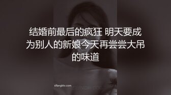 结婚前最后的疯狂 明天要成为别人的新娘今天再尝尝大吊的味道