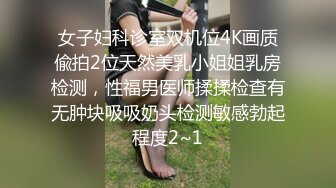 女子妇科诊室双机位4K画质偸拍2位天然美乳小姐姐乳房检测，性福男医师揉揉检查有无肿块吸吸奶头检测敏感勃起程度2~1