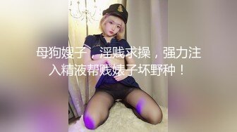 母狗嫂子，淫贱求操，强力注入精液帮贱婊子坏野种！