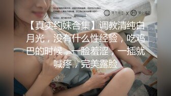 【真实约妹合集】调教清纯白月光，没有什么性经验，吃鸡巴的时候，一脸羞涩，一插就喊疼，完美露脸