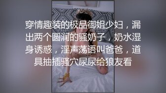 穿情趣装的极品御姐少妇，漏出两个圆润的骚奶子，奶水湿身诱惑，淫声荡语叫爸爸，道具抽插骚穴尿尿给狼友看