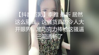 【抖音巨乳】李雅 最新 居然这么骚贱，这骚货真的令人大开眼界，黑巧克力棒给这骚逼三洞通畅了