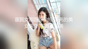 医院女厕跟踪偷拍 漂亮的美女医生 下面也很美