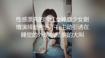 性感漂亮的网红女神鹿少女剧情演绎趁爸爸不在主动引诱在睡觉的外甥啪啪,爽的大叫