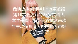 最新原版大神胖Tiger重金约炮非常会耍贱的23岁文科大学生美眉，碎花连衣裙嗲声嗲气主动掏J8吸允啪啪呻吟声好听胡言乱语