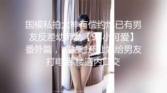 国模私拍大神有偿约炮已有男友反差幼师女【98小可爱】番外篇，啪啪时还让她给男友打电话 楼道内口交