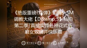 《绝版重磅?炸弹》边缘人SM调教大佬【D&amp;S】私拍第二季?真枪实弹各种花式折磨女奴痛并快乐着