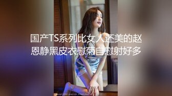 国产TS系列比女人还美的赵恩静黑皮衣慰菊自慰射好多