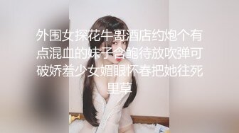 外围女探花牛哥酒店约炮个有点混血的妹子含鲍待放吹弹可破娇羞少女媚眼怀春把她往死里草