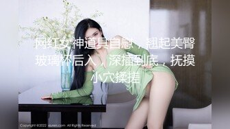 网红女神道具自慰，翘起美臀玻璃杯后入，深插到底，抚摸小穴揉搓