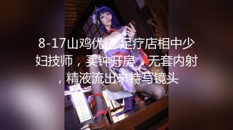 8-17山鸡优选 足疗店相中少妇技师，买钟开房，无套内射，精液流出来特写镜头