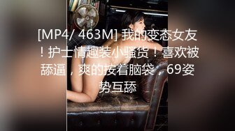 [MP4/ 463M] 我的变态女友！护士情趣装小骚货！喜欢被舔逼，爽的按着脑袋，69姿势互舔