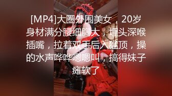 [MP4]大圈外围美女，20岁身材满分腰细胸大，埋头深喉插嘴，拉着双手后入猛顶，操的水声哗哗嗯嗯叫，搞得妹子瘫软了