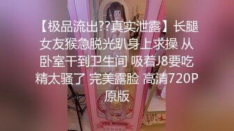 【极品流出??真实泄露】长腿女友猴急脱光趴身上求操 从卧室干到卫生间 吸着J8要吃精太骚了 完美露脸 高清720P原版