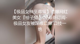 【极品女神至尊级】劲爆网红美女『柚子猫』OF最新订阅-极品女友被深喉口爆 口技一绝