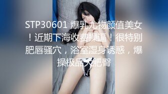 STP30601 爆乳尤物颜值美女！近期下海收费操逼！很特别肥唇骚穴，浴室湿身诱惑，爆操极品大肥臀