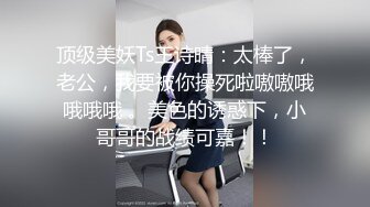 顶级美妖Ts王诗晴：太棒了，老公，我要被你操死啦嗷嗷哦哦哦哦 。美色的诱惑下，小哥哥的战绩可嘉！！