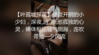 【叶孤城探花】健谈开朗的小少妇，深夜上门抚慰孤独的心灵，裸体相见骚气侧漏，连吹带插一夕风流