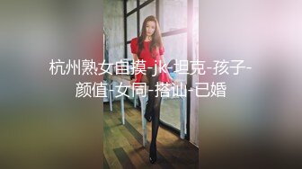 杭州熟女自摸-jk-坦克-孩子-颜值-女同-搭讪-已婚