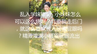 ⭐乱入学妹嫩菊⭐小妹妹怎么可以这么烧啊？非要我走后门，就这么喜欢被人玩弄屁眼吗？精液灌满小骚货屁眼流出