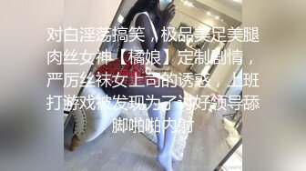 对白淫荡搞笑，极品美足美腿肉丝女神【橘娘】定制剧情，严厉丝袜女上司的诱惑，上班打游戏被发现为了讨好领导舔脚啪啪内射