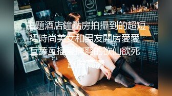 主題酒店鐘點房拍攝到的超短裙時尚美女和男友開房愛愛 互舔互插愛撫爽的欲仙欲死 露臉高清