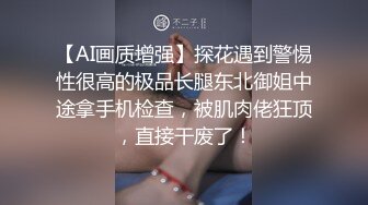 【AI画质增强】探花遇到警惕性很高的极品长腿东北御姐中途拿手机检查，被肌肉佬狂顶，直接干废了！