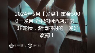 2024年5月【爱溢】重金5000一晚带学生妹回酒店开房，3P轮操，激情四射的一晚好震撼！