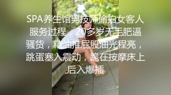 SPA养生馆男技师偷拍女客人服务过程，20多岁无毛肥逼骚货，精油推屁股油光程亮，跳蛋塞入震动，跪在按摩床上后入爆插