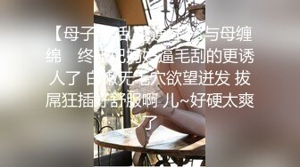 【母子❤️乱伦通奸】 与母缠绵✨ 终于把妈妈逼毛刮的更诱人了 白嫩无毛穴欲望迸发 拔屌狂插好舒服啊 儿~好硬太爽了