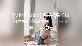 [MP4/ 228M] 爆操极品长腿白虎萝莉 你逼中毒了 吐白沫 吃啥了 吃鸡吧了