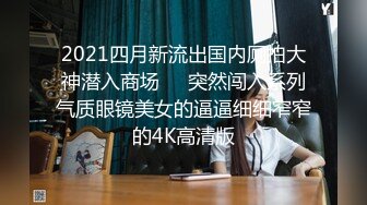 2021四月新流出国内厕拍大神潜入商场❤️突然闯入系列气质眼镜美女的逼逼细细窄窄的4K高清版