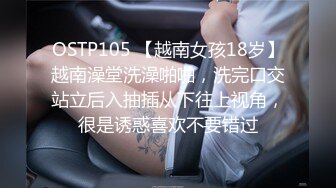 OSTP105 【越南女孩18岁】越南澡堂洗澡啪啪，洗完口交站立后入抽插从下往上视角，很是诱惑喜欢不要错过