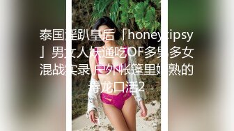 泰国淫趴皇后「honeytipsy」男女人妖通吃OF多男多女混战实录 户外帐篷里娴熟的毒龙口活2