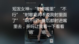 短发女神~“射你嘴里”“不行”“射哪里再不说我射里面了”“啊不行”最后都射进嘴里去，多吗让我看一下看看 ‘嗯’‘嗯’！