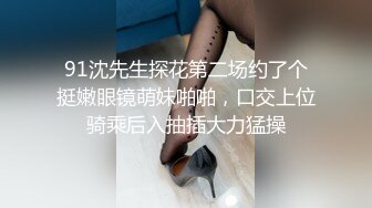 91沈先生探花第二场约了个挺嫩眼镜萌妹啪啪，口交上位骑乘后入抽插大力猛操