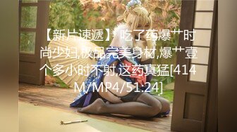 【新片速遞】 吃了药爆艹时尚少妇,极品完美身材,爆艹壹个多小时不射,这药真猛[414M/MP4/51:24]