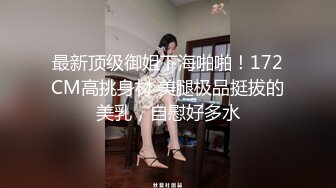 最新顶级御姐下海啪啪！172CM高挑身材 美腿极品挺拔的美乳，自慰好多水