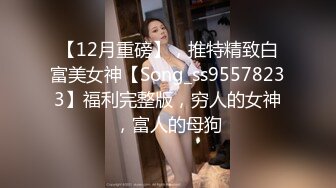 【12月重磅】，推特精致白富美女神【Song_ss95578233】福利完整版，穷人的女神，富人的母狗