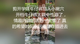 剪开学妹牛仔裤插入小嫩穴❤️开档牛仔裤太戳中性癖了，情趣内裤的诱惑，太顶了 真的希望时间永远停留在插进去的那一刻