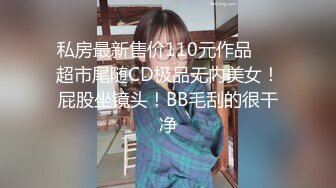 私房最新售价110元作品❤️超市尾随CD极品无内美女！屁股坐镜头！BB毛刮的很干净