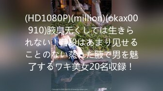 (HD1080P)(million)(okax00910)腋臭无くしては生きられない！普段はあまり见せることのない蒸れた腋で男を魅了するワキ美女20名収録！