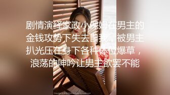 剧情演绎家政小保姆在男主的金钱攻势下失去自我，被男主扒光压在身下各种体位爆草，浪荡的呻吟让男主欲罢不能