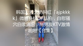 ✨韩国反差大奶网红「ajpkkkk」微胖身材OF私拍，自慰骚穴白浆流出，与男友KTV激情啪啪【合集】