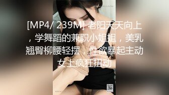 [MP4/ 239M] 老阳天天向上，学舞蹈的兼职小姐姐，美乳翘臀柳腰轻摆，性欲暴起主动女上疯狂扭动