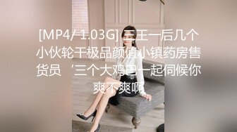 [MP4/ 1.03G] 三王一后几个小伙轮干极品颜值小镇药房售货员‘三个大鸡巴一起伺候你爽不爽啊