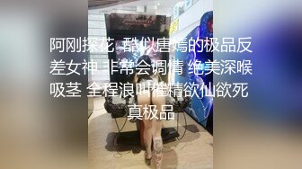 阿刚探花  酷似唐嫣的极品反差女神 非常会调情 绝美深喉吸茎 全程浪叫催精欲仙欲死 真极品