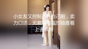 小女友又控制不住自己啦，卖力口活，无套啪啪猛烈抽查看上去很爽