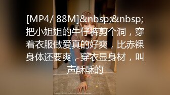 [MP4/ 88M]&nbsp;&nbsp;把小姐姐的牛仔裤剪个洞，穿着衣服做爱真的好爽，比赤裸身体还要爽，穿衣显身材，叫声酥酥的