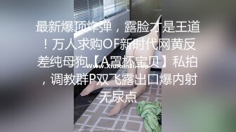 最新爆顶炸弹，露脸才是王道！万人求购OF新时代网黄反差纯母狗【A罩杯宝贝】私拍，调教群P双飞露出口爆内射无尿点